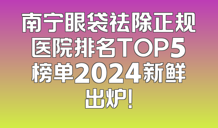 南宁眼袋祛除正规医院排名TOP5榜单2024新鲜出炉！