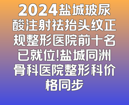 2024盐城玻尿酸注射祛抬头纹正规整形医院前十名已就位！盐城同洲骨科医院整形科价格同步