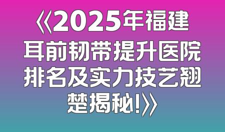 《2025年福建耳前韧带提升医院排名及实力技艺翘楚揭秘!》