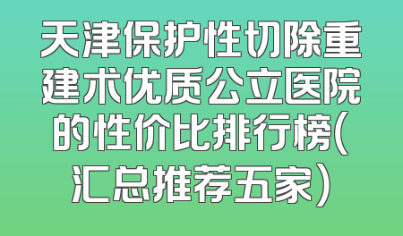 天津保护性切除重建术优质公立医院的性价比排行榜（汇总推荐五家）