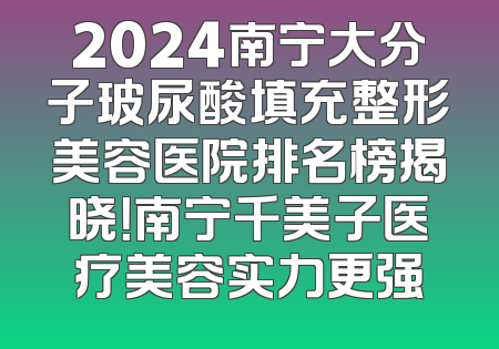 2024南宁大分子玻尿酸填充整形美容医院排名榜揭晓！南宁千美子医疗美容实力更强