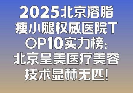 2025北京溶脂瘦小腿权威医院TOP10实力榜：北京呈美医疗美容技术显赫无匹！