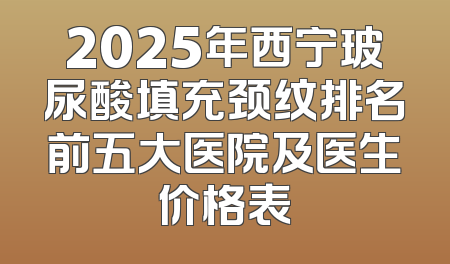 2025年西宁玻尿酸填充颈纹排名前五大医院及医生价格表