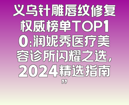 义乌针雕唇纹修复权威榜单TOP10：润妮秀医疗美容诊所闪耀之选，2024精选指南”