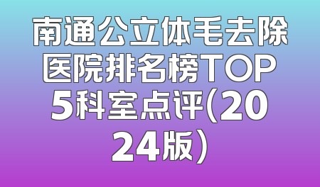 南通公立体毛去除医院排名榜TOP5科室点评（2024版）