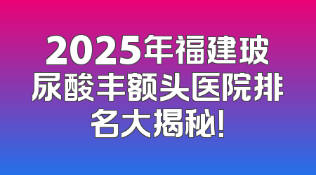 2025年福建玻尿酸丰额头医院排名大揭秘！