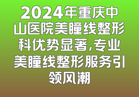 2024年重庆中山医院美瞳线整形科优势显著，专业美瞳线整形服务引领风潮