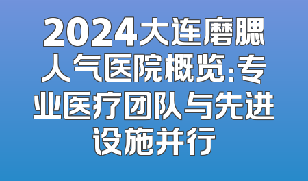 2024大连磨腮人气医院概览：专业医疗团队与先进设施并行