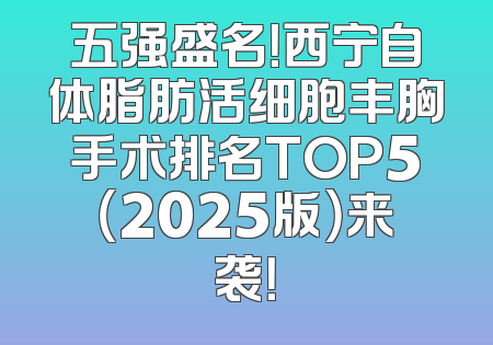 五强盛名！西宁自体脂肪活细胞丰胸手术排名TOP5（2025版）来袭！