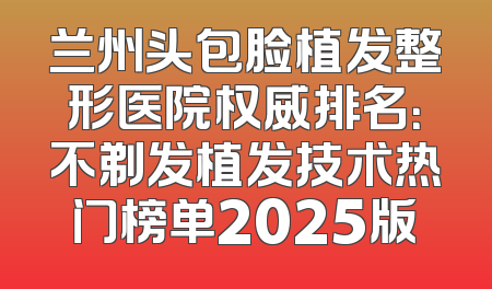 兰州头包脸植发整形医院权威排名：不剃发植发技术热门榜单2025版