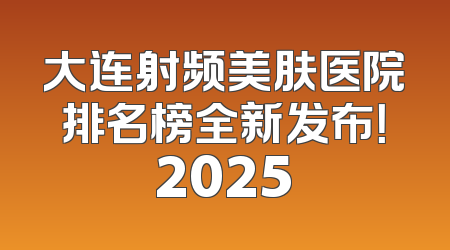 大连射频美肤医院排名榜全新发布！2025