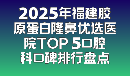 2025年福建胶原蛋白隆鼻优选医院TOP 5口腔科口碑排行盘点