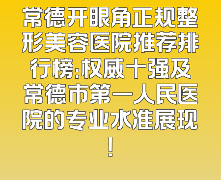 常德开眼角正规整形美容医院推荐排行榜：权威十强及常德市第一人民医院的专业水准展现！