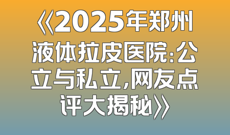 《2025年郑州液体拉皮医院：公立与私立，网友点评大揭秘》