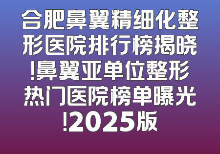 合肥鼻翼精细化整形医院排行榜揭晓！鼻翼亚单位整形热门医院榜单曝光！2025版