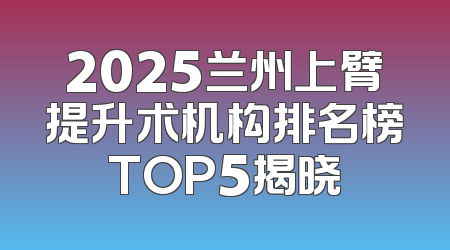 2025兰州上臂提升术机构排名榜TOP5揭晓