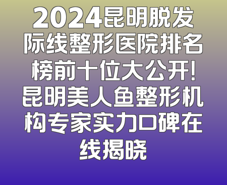 2024昆明脱发际线整形医院排名榜前十位大公开！昆明美人鱼整形机构专家实力口碑在线揭晓
