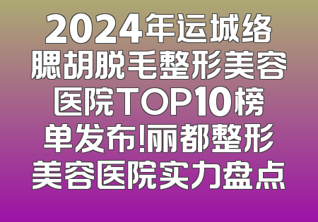 2024年运城络腮胡脱毛整形美容医院TOP10榜单发布！丽都整形美容医院实力盘点
