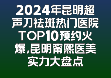 2024年昆明超声刀祛斑热门医院TOP10预约火爆，昆明甯熙医美实力大盘点