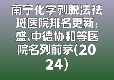 南宁化学剥脱法祛斑医院排名更新：盛、中德协和等医院名列前茅（2024）