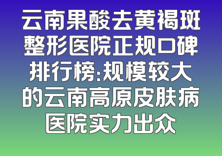 云南果酸去黄褐斑整形医院正规口碑排行榜：规模较大的云南高原皮肤病医院实力出众
