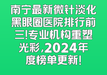 南宁最新微针淡化黑眼圈医院排行前三！专业机构重塑光彩，2024年度榜单更新！