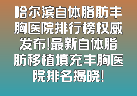 哈尔滨自体脂肪丰胸医院排行榜权威发布！最新自体脂肪移植填充丰胸医院排名揭晓！