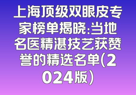 上海顶级双眼皮专家榜单揭晓：当地名医精湛技艺获赞誉的精选名单（2024版）
