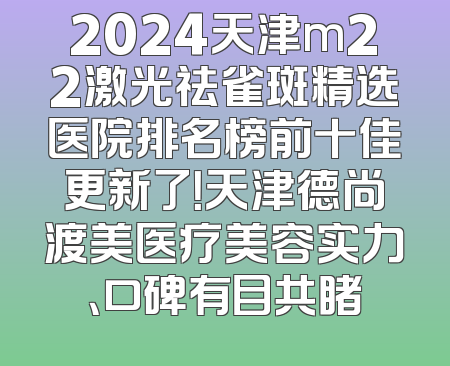 2024天津m22激光祛雀斑精选医院排名榜前十佳更新了！天津德尚渡美医疗美容实力、口碑有目共睹