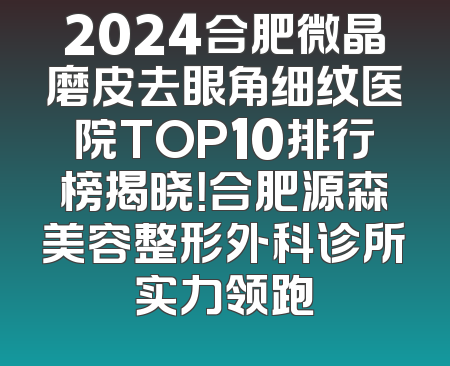2024合肥微晶磨皮去眼角细纹医院TOP10排行榜揭晓！合肥源森美容整形外科诊所实力领跑