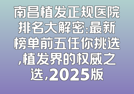 南昌植发正规医院排名大解密：最新榜单前五任你挑选，植发界的权威之选，2025版