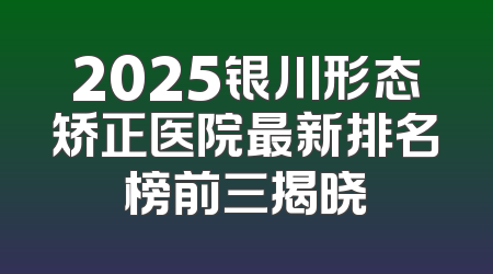 2025银川形态矫正医院最新排名榜前三揭晓