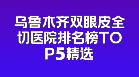乌鲁木齐双眼皮全切医院排名榜TOP5精选