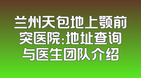 兰州天包地上颚前突医院：地址查询与医生团队介绍