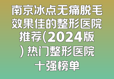 南京冰点无痛脱毛效果佳的整形医院推荐（2024版） 热门整形医院十强榜单