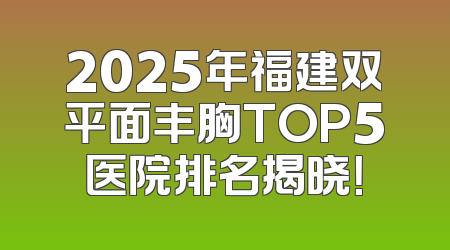 2025年福建双平面丰胸TOP5医院排名揭晓！