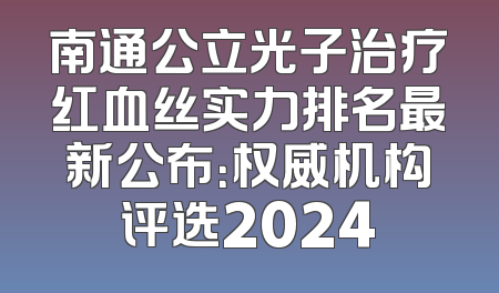 南通公立光子治疗红血丝实力排名最新公布：权威机构评选2024