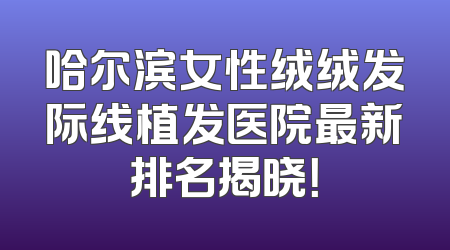 哈尔滨女性绒绒发际线植发医院最新排名揭晓！