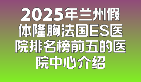 2025年兰州假体隆胸法国ES医院排名榜前五的医院中心介绍