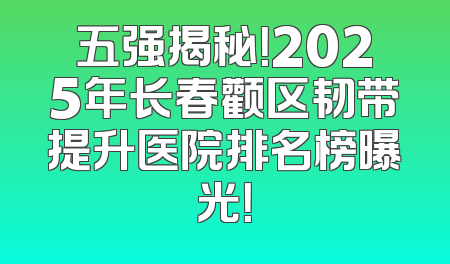 五强揭秘！2025年长春颧区韧带提升医院排名榜曝光！