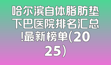 哈尔滨自体脂肪垫下巴医院排名汇总！最新榜单（2025）