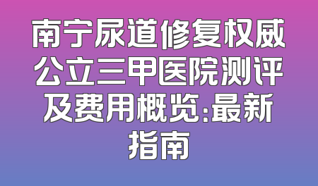 南宁尿道修复权威公立三甲医院测评及费用概览：最新指南