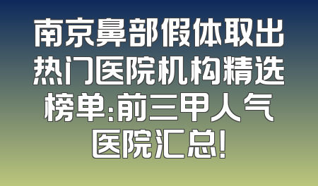 南京鼻部假体取出热门医院机构精选榜单：前三甲人气医院汇总！