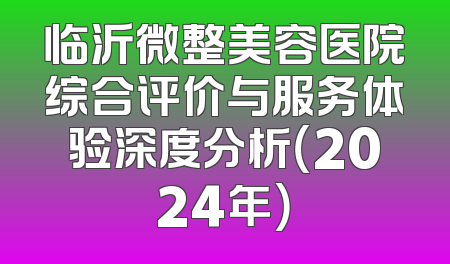 临沂微整美容医院综合评价与服务体验深度分析（2024年）