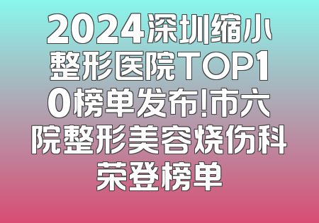 2024深圳缩小整形医院TOP10榜单发布！市六院整形美容烧伤科荣登榜单