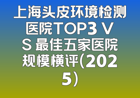 上海头皮环境检测医院TOP3 VS 最佳五家医院规模横评（2025）