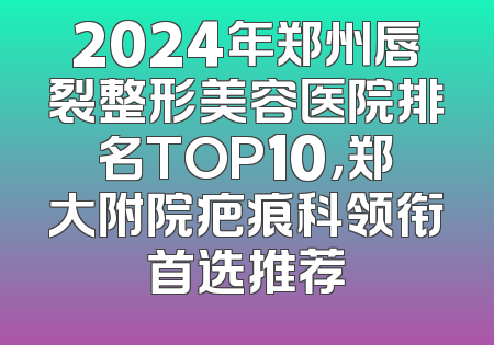 2024年郑州唇裂整形美容医院排名TOP10，郑大附院疤痕科领衔首选推荐