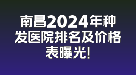 南昌2024年种发医院排名及价格表曝光！