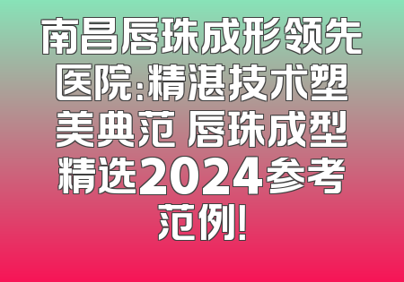 南昌唇珠成形领先医院：精湛技术塑美典范 唇珠成型精选2024参考范例！