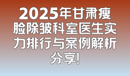 2025年甘肃瘦脸除皱科室医生实力排行与案例解析分享！